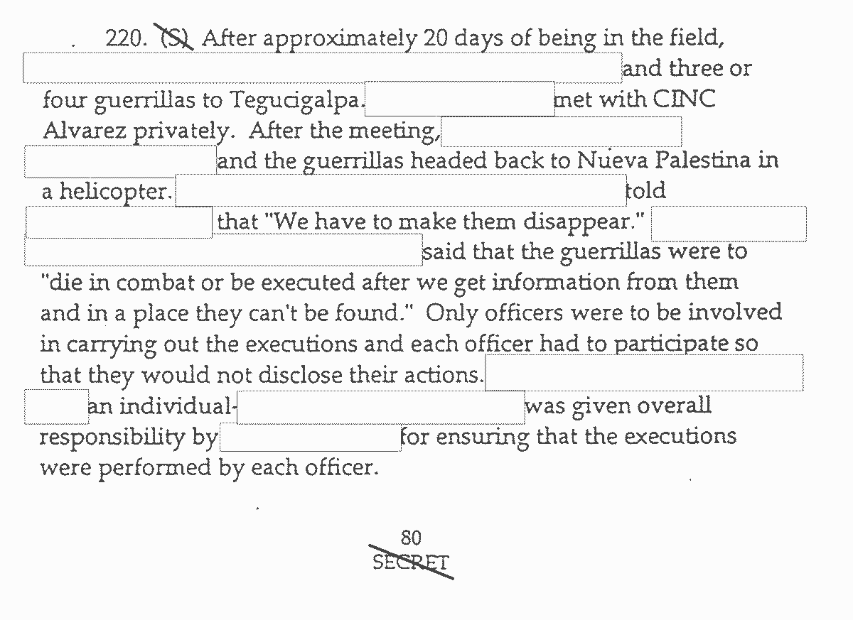 220. (S) [crossed out in image] After approximately 20 days of being in the field, (contents redacted) and three or four guerrillas to Tegucigalpa. (Redacted contents) met with CINC Alvarez privately. After the meeting (contents redacted) and the guerrillas headed back to Nueva Palestinian a helicopter. (Contents redacted) told (contents redacted) the "We have to make them disappear." (Contents redacted) said that the guerrillas were to "die in combat or be executed after we get information from them and in a place they can't be found." Only officers were to be involved in carrying out the executions and each officer had to participate so that would not disclose their actions. (Contents redacted) an individual - (contents redacted) was given overall responsibility by (contents redacted) for ensuring that the executions were performed by each officer. 80 (page number) SECRET (crossed out in image)