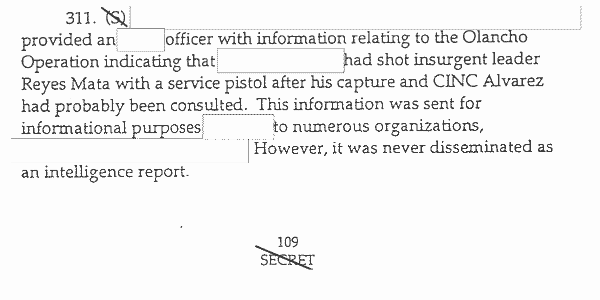 311. (S) [crossed out in image] provided an (contents redacted) officer with information relating to the Olancho Operation indicating that (contents redacted) had shot insurgent leader Reyes Mata with a service pistol after his capture and CINC Alvarez had probably been consulted. This information was sent for informational purposes (contents redacted) to numerous organizations, (contents redacted). However, it was never disseminated as an intelligence report. 109 (page number) SECRET (crossed out in image)