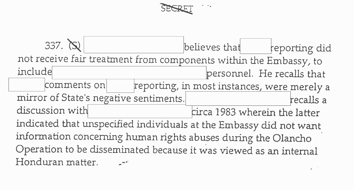 337. (S)[crosssed out in image] (Contents redacted) believes that (contents redacted) reporting did not receive fair treatment from components within the Embassy, to include (contents redacted) personnel. He recalls that (content redacted) comments on (contents redacted) reporting, in most instances, were merely a mirror of State's negative sentiments. (Contents redacted) recalls a discussion with (contents redacted) circa 1983 wherein the latter indicated unspecified individuals at the Embassy did not want information concerning human rights abuses during the Olancho Operation to be disseminated because it was viewed as an internal Honduran matter.