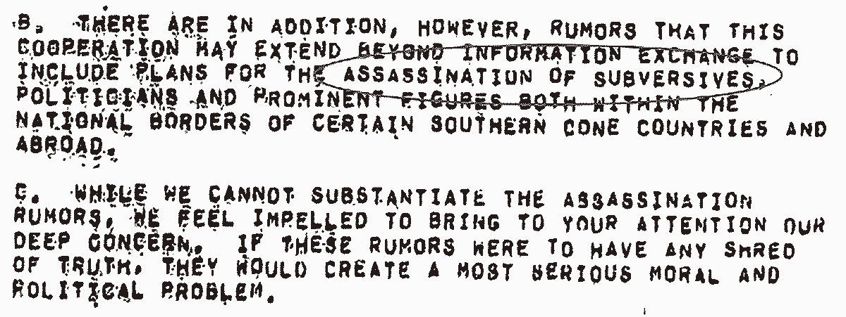 From report: B. There are in addition, however, rumors that this cooperation may extend to include plans for the assassination of subversives(circled in the image), politicians and prominent figures both within the national borders and certain souther cone countries and abroad. C. While we cannot substantiate the assassination rumors, we feel impelled to bring to your attention our deep concern. If these rumors were to have any shred of truth, they would create a most serious moral and political problem.