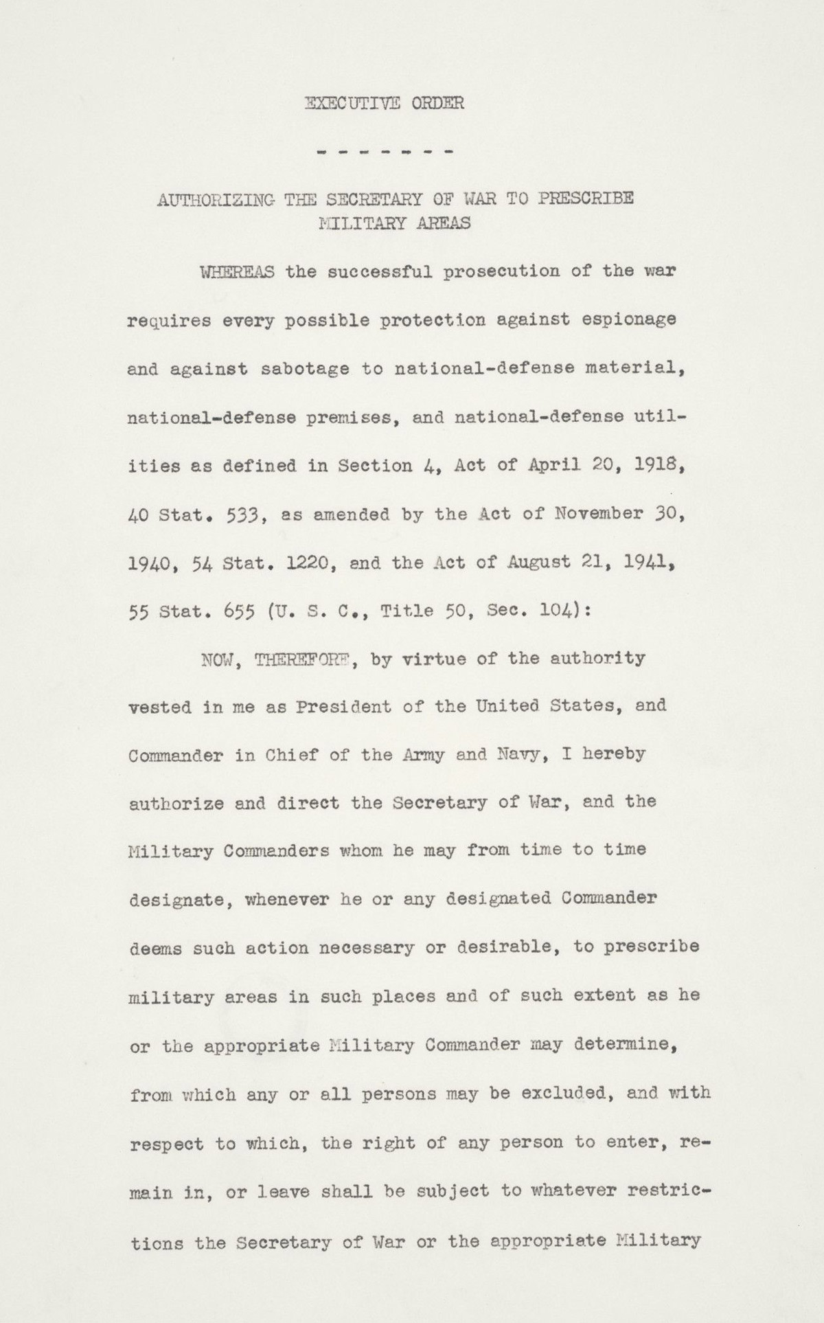 Executive Order No. 9066 The President Executive Order Authorizing the Secretary of War to Prescribe Military Areas Whereas the successful prosecution of the war requires every possible protection against espionage and against sabotage to national-defense material, national-defense premises, and national-defense utilities as defined in Section 4, Act of April 20, 1918, 40 Stat. 533, as amended by the Act of November 30, 1940, 54 Stat. 1220, and the Act of August 21, 1941, 55 Stat. 655 (U.S.C., Title 50, Sec. 104); Now, therefore, by virtue of the authority vested in me as President of the United States, and Commander in Chief of the Army and Navy, I hereby authorize and direct the Secretary of War, and the Military Commanders whom he may from time to time designate, whenever he or any designated Commander deems such action necessary or desirable, to prescribe military areas in such places and of such extent as he or the appropriate Military Commander may determine, from which any or all persons may be excluded, and with respect to which, the right of any person to enter, remain in, or leave shall be subject to whatever restrictions the Secretary of War or the appropriate Military Commander may impose in his discretion. The Secretary of War is hereby authorized to provide for residents of any such area who are excluded therefrom, such transportation, food, shelter, and other accommodations as may be necessary, in the judgment of the Secretary of War or the said Military Commander, and until other arrangements are made, to accomplish the purpose of this order. The designation of military areas in any region or locality shall supersede designations of prohibited and restricted areas by the Attorney General under the Proclamations of December 7 and 8, 1941, and shall supersede the responsibility and authority of the Attorney General under the said Proclamations in respect of such prohibited and restricted areas. I hereby further authorize and direct the Secretary of War and the said Military Commanders to take such other steps as he or the appropriate Military Commander may deem advisable to enforce compliance with the restrictions applicable to each Military area hereinabove authorized to be designated, including the use of Federal troops and other Federal Agencies, with authority to accept assistance of state and local agencies. I hereby further authorize and direct all Executive Departments, independent establishments and other Federal Agencies, to assist the Secretary of War or the said Military Commanders in carrying out this Executive Order, including the furnishing of medical aid, hospitalization, food, clothing, transportation, use of land, shelter, and other supplies, equipment, utilities, facilities, and services. This order shall not be construed as modifying or limiting in any way the authority heretofore granted under Executive Order No. 8972, dated December 12, 1941, nor shall it be construed as limiting or modifying the duty and responsibility of the Federal Bureau of Investigation, with respect to the investigation of alleged acts of sabotage or the duty and responsibility of the Attorney General and the Department of Justice under the Proclamations of December 7 and 8, 1941, prescribing regulations for the conduct and control of alien enemies, except as such duty and responsibility is superseded by the designation of military areas hereunder. Franklin D. Roosevelt The White House, February 19, 1942.